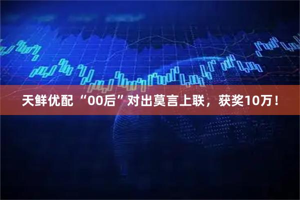 天鲜优配 “00后”对出莫言上联，获奖10万！