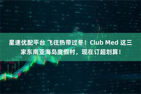 星速优配平台 飞往热带过冬！Club Med 这三家东南亚海岛度假村，现在订超划算！