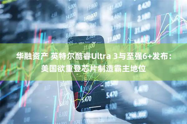 华融资产 英特尔酷睿Ultra 3与至强6+发布：美国欲重登芯片制造霸主地位