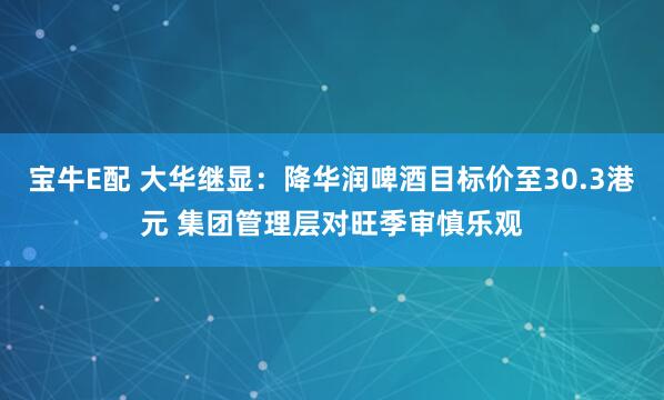 宝牛E配 大华继显：降华润啤酒目标价至30.3港元 集团管理层对旺季审慎乐观
