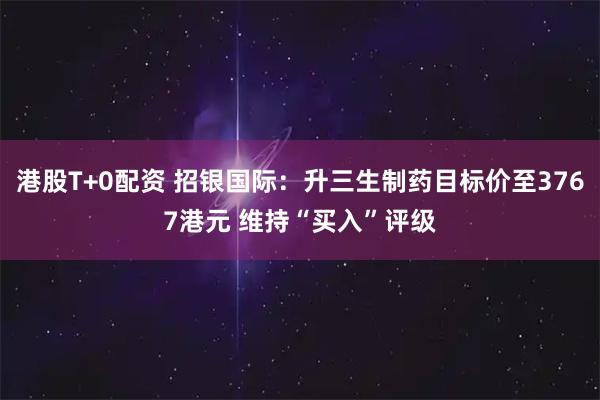 港股T+0配资 招银国际：升三生制药目标价至3767港元 维持“买入”评级