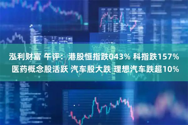 泓利财富 午评：港股恒指跌043% 科指跌157% 医药概念股活跃 汽车股大跌 理想汽车跌超10%