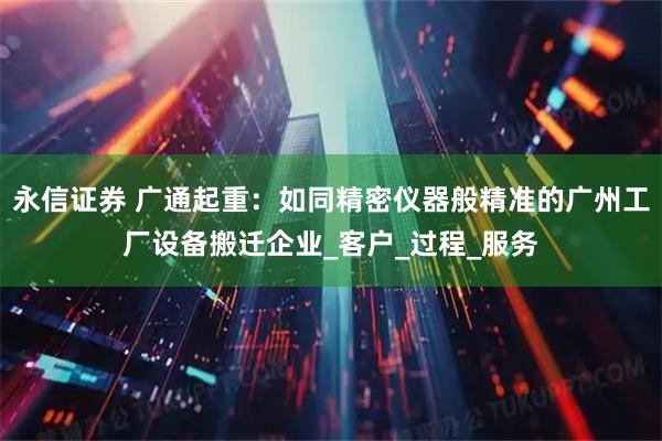 永信证券 广通起重：如同精密仪器般精准的广州工厂设备搬迁企业_客户_过程_服务