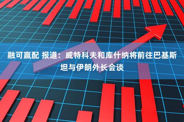 融可赢配 报道：威特科夫和库什纳将前往巴基斯坦与伊朗外长会谈