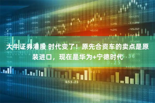 大牛证券港股 时代变了！原先合资车的卖点是原装进口，现在是华为+宁德时代
