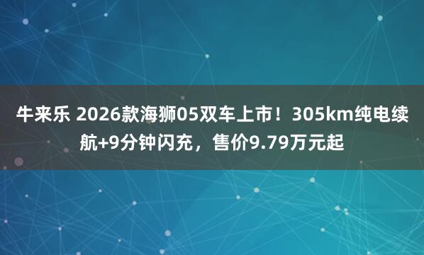 牛来乐 2026款海狮05双车上市！305km纯电续航+9分钟闪充，售价9.79万元起