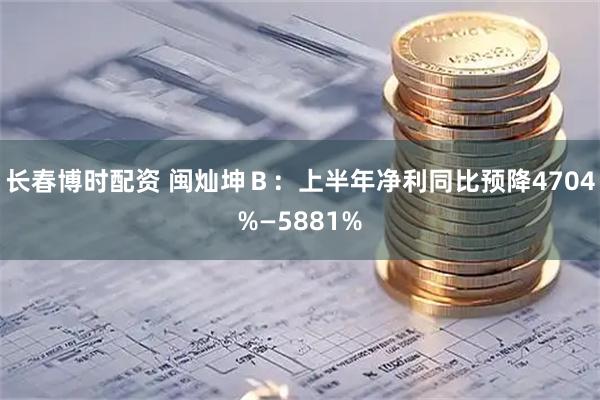 长春博时配资 闽灿坤Ｂ：上半年净利同比预降4704%—5881%
