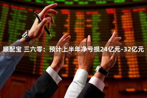 顺配宝 三六零：预计上半年净亏损24亿元-32亿元