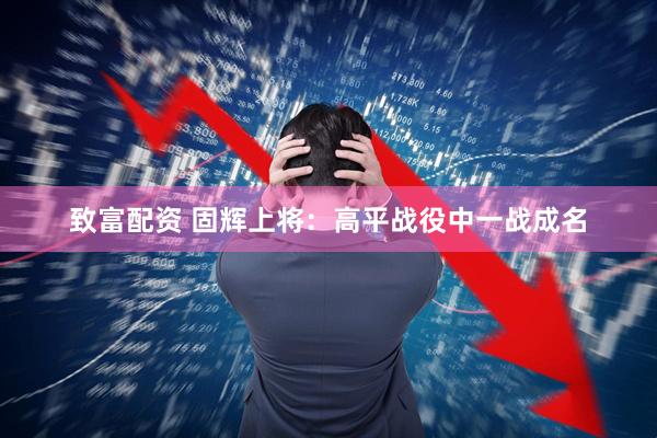 致富配资 固辉上将：高平战役中一战成名
