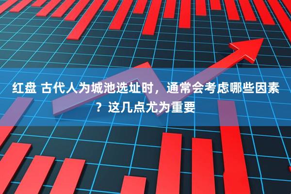 红盘 古代人为城池选址时，通常会考虑哪些因素？这几点尤为重要