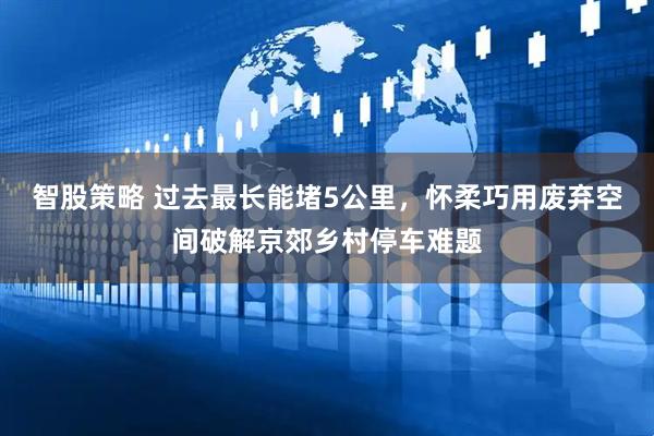 智股策略 过去最长能堵5公里，怀柔巧用废弃空间破解京郊乡村停车难题