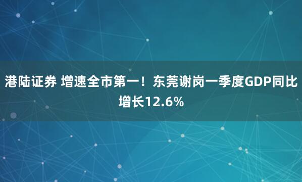 港陆证券 增速全市第一！东莞谢岗一季度GDP同比增长12.6%