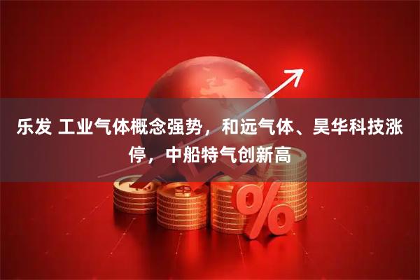 乐发 工业气体概念强势，和远气体、昊华科技涨停，中船特气创新高