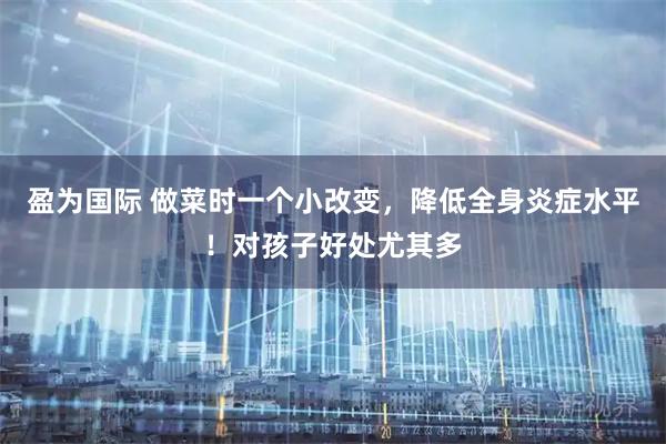 盈为国际 做菜时一个小改变，降低全身炎症水平！对孩子好处尤其多